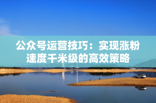 公众号运营技巧：实现涨粉速度千米级的高效策略
