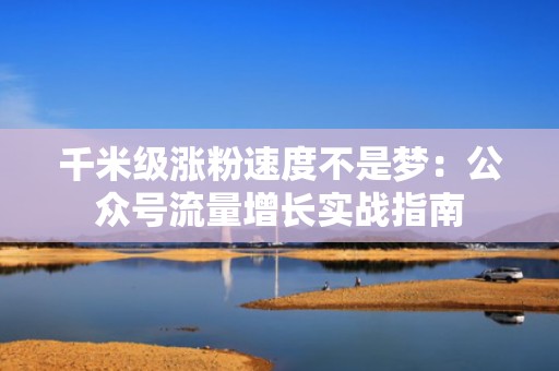 千米级涨粉速度不是梦：公众号流量增长实战指南