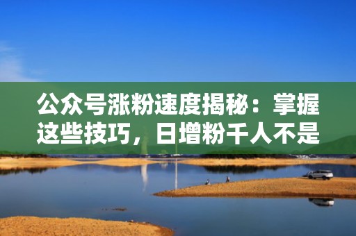 公众号涨粉速度揭秘：掌握这些技巧，日增粉千人不是梦