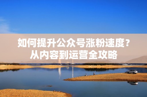 如何提升公众号涨粉速度？从内容到运营全攻略