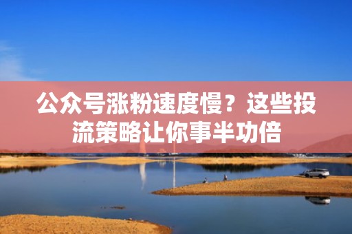 公众号涨粉速度慢？这些投流策略让你事半功倍