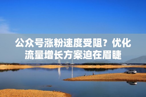 公众号涨粉速度受阻？优化流量增长方案迫在眉睫