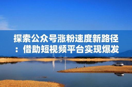 探索公众号涨粉速度新路径：借助短视频平台实现爆发式增长