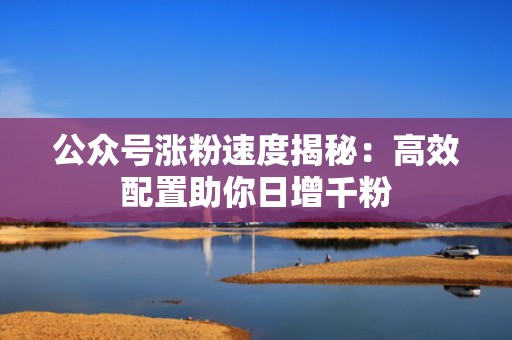 公众号涨粉速度揭秘：高效配置助你日增千粉