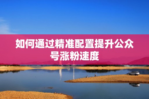 如何通过精准配置提升公众号涨粉速度