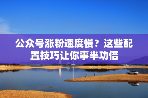 公众号涨粉速度慢？这些配置技巧让你事半功倍