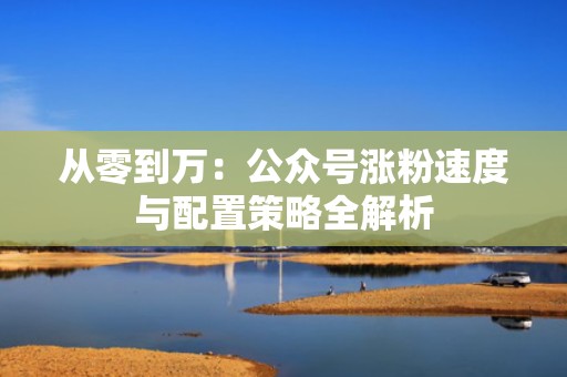 从零到万：公众号涨粉速度与配置策略全解析