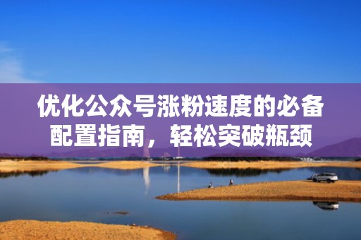优化公众号涨粉速度的必备配置指南，轻松突破瓶颈