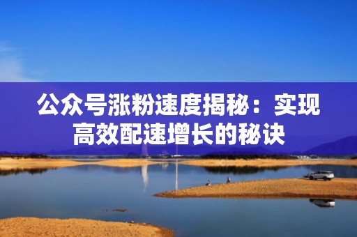 公众号涨粉速度揭秘：实现高效配速增长的秘诀