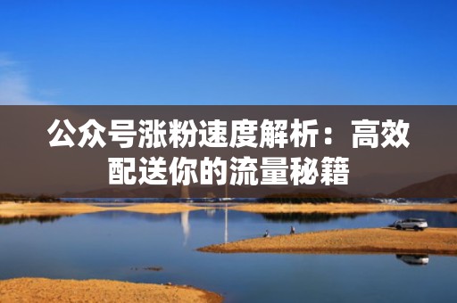 公众号涨粉速度解析：高效配送你的流量秘籍