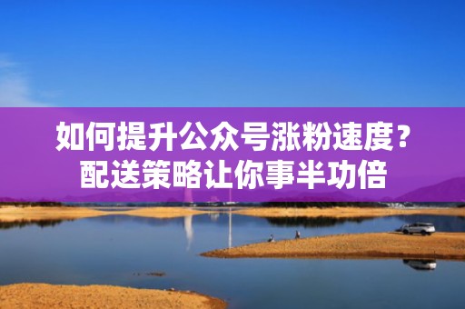 如何提升公众号涨粉速度？配送策略让你事半功倍