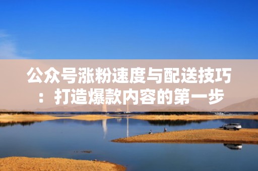 公众号涨粉速度与配送技巧:打造爆款内容的第一步 公众号涨粉速度与配送技巧:打造爆款内容的第一步