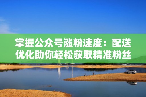 掌握公众号涨粉速度：配送优化助你轻松获取精准粉丝