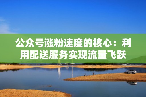 公众号涨粉速度的核心:利用配送服务实现流量飞跃 公众号涨粉速度的核心:利用配送服务实现流量飞跃