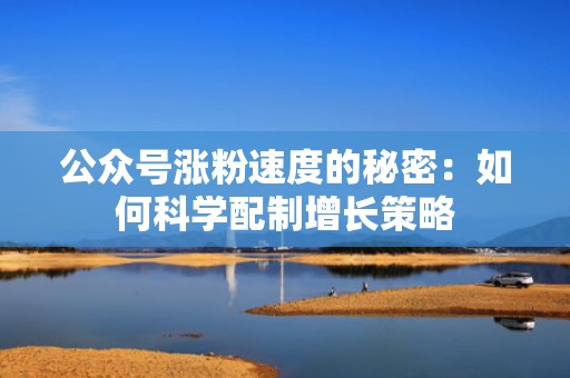 公众号涨粉速度的秘密：如何科学配制增长策略