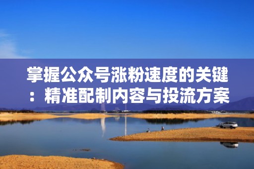 掌握公众号涨粉速度的关键：精准配制内容与投流方案
