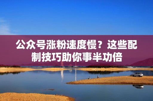 公众号涨粉速度慢？这些配制技巧助你事半功倍