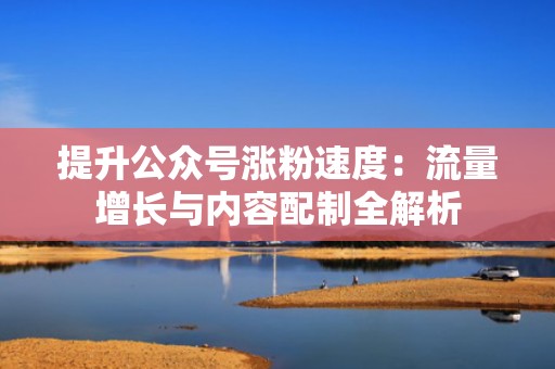 提升公众号涨粉速度：流量增长与内容配制全解析