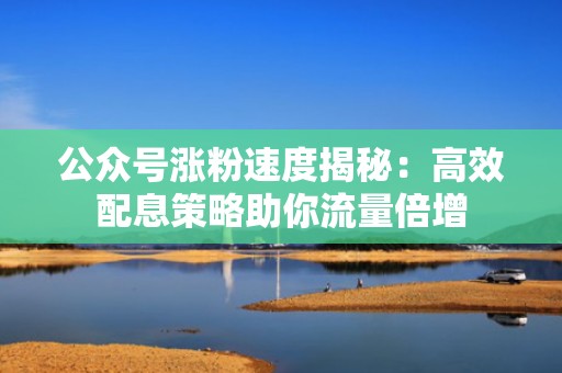 公众号涨粉速度揭秘：高效配息策略助你流量倍增