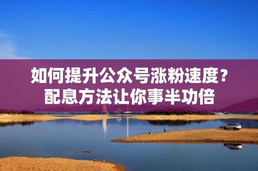 如何提升公众号涨粉速度？配息方法让你事半功倍