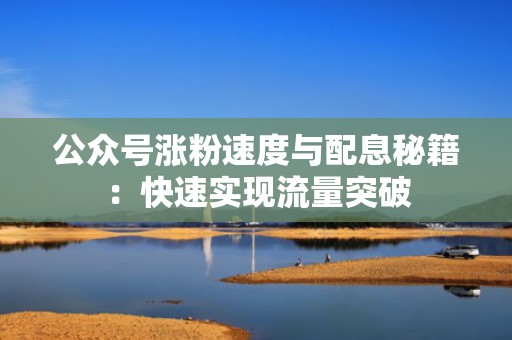 公众号涨粉速度与配息秘籍：快速实现流量突破