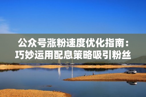 公众号涨粉速度优化指南：巧妙运用配息策略吸引粉丝