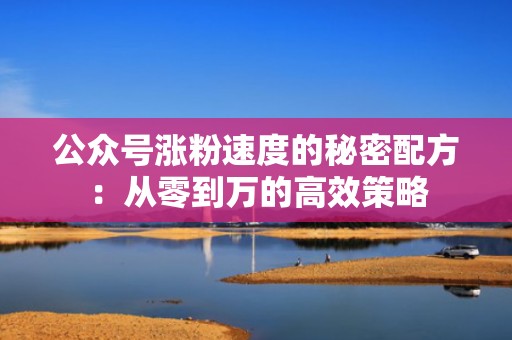 公众号涨粉速度的秘密配方：从零到万的高效策略