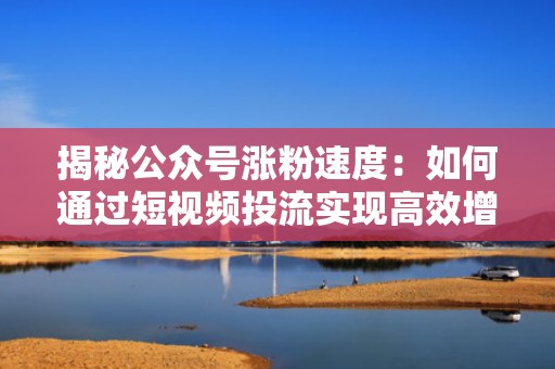 揭秘公众号涨粉速度：如何通过短视频投流实现高效增长