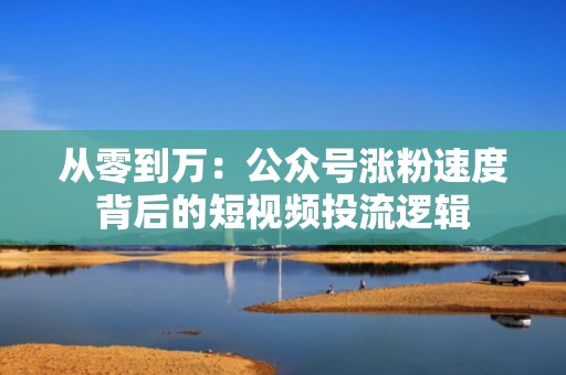 从零到万：公众号涨粉速度背后的短视频投流逻辑