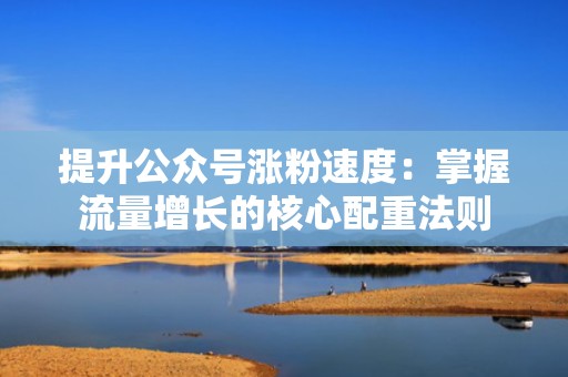 提升公众号涨粉速度：掌握流量增长的核心配重法则