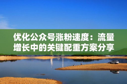 优化公众号涨粉速度：流量增长中的关键配重方案分享