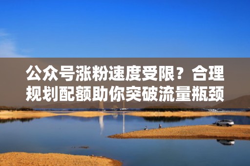公众号涨粉速度受限？合理规划配额助你突破流量瓶颈