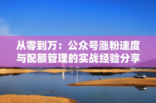 从零到万：公众号涨粉速度与配额管理的实战经验分享