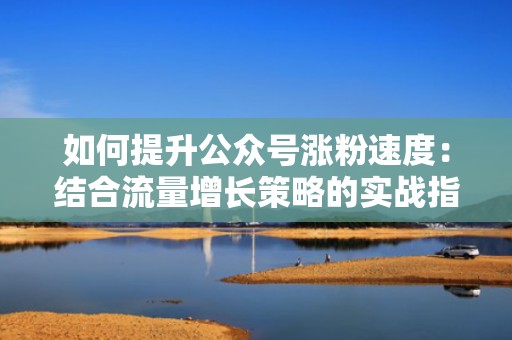 如何提升公众号涨粉速度：结合流量增长策略的实战指南