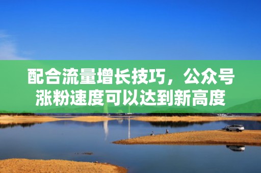 配合流量增长技巧，公众号涨粉速度可以达到新高度