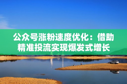 公众号涨粉速度优化：借助精准投流实现爆发式增长