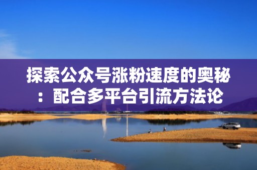 探索公众号涨粉速度的奥秘：配合多平台引流方法论