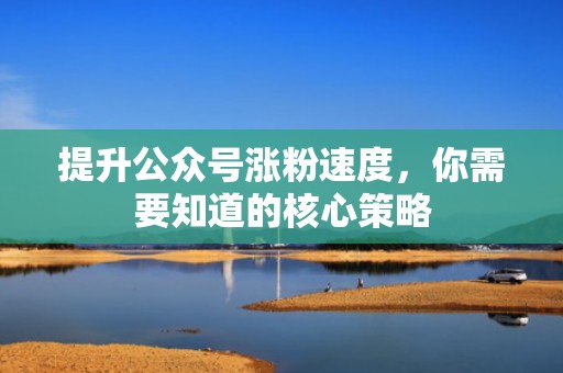 提升公众号涨粉速度，你需要知道的核心策略