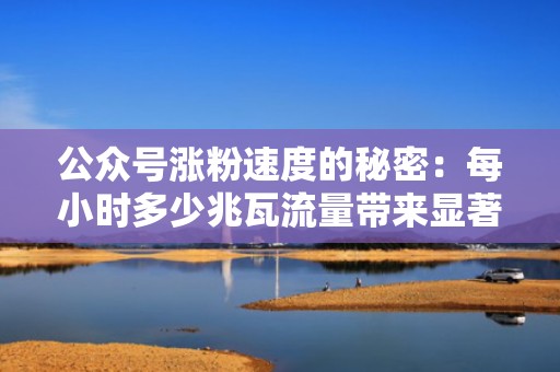 公众号涨粉速度的秘密：每小时多少兆瓦流量带来显著增长