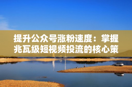 提升公众号涨粉速度：掌握兆瓦级短视频投流的核心策略