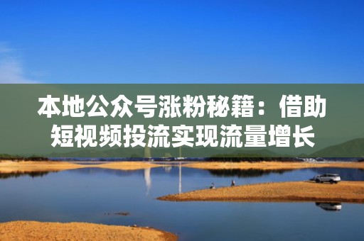本地公众号涨粉秘籍：借助短视频投流实现流量增长
