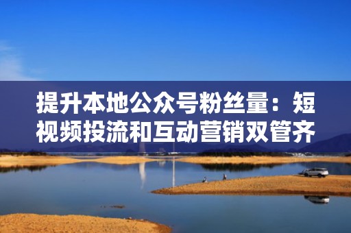 提升本地公众号粉丝量：短视频投流和互动营销双管齐下