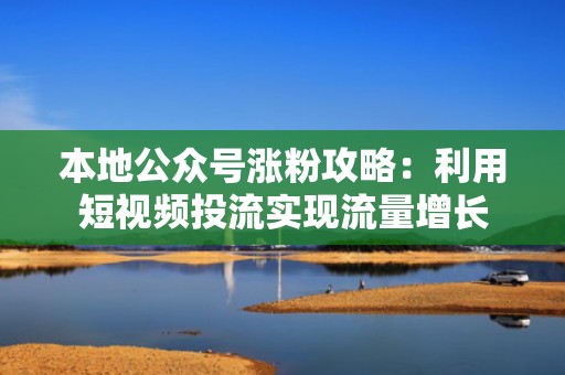 本地公众号涨粉攻略：利用短视频投流实现流量增长