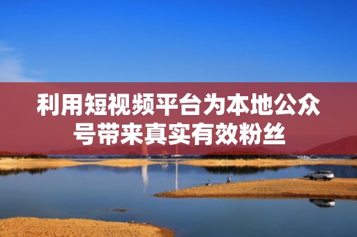 利用短视频平台为本地公众号带来真实有效粉丝