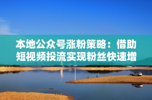 本地公众号涨粉策略：借助短视频投流实现粉丝快速增长