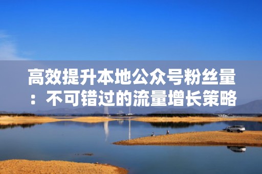 高效提升本地公众号粉丝量：不可错过的流量增长策略