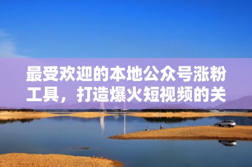 最受欢迎的本地公众号涨粉工具，打造爆火短视频的关键