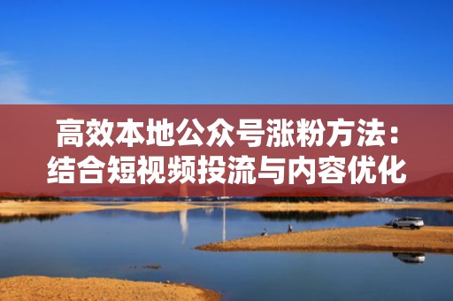 高效本地公众号涨粉方法：结合短视频投流与内容优化