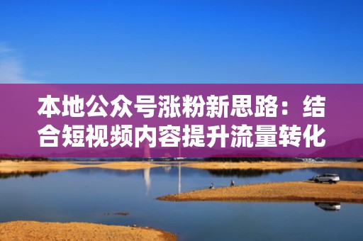 本地公众号涨粉新思路：结合短视频内容提升流量转化