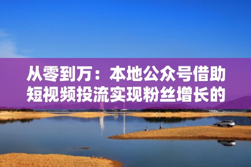 从零到万：本地公众号借助短视频投流实现粉丝增长的技巧